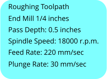 Roughing Toolpath End Mill 1/4 inches Pass Depth: 0.5 inches Spindle Speed: 18000 r.p.m. Feed Rate: 220 mm/sec Plunge Rate: 30 mm/sec