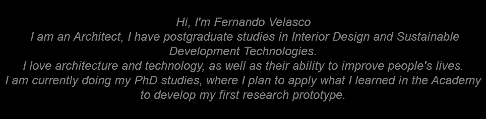  Hi, I'm Fernando Velasco I am an Architect, I have postgraduate studies in Interior Design and Sustainable Development Technologies. I love architecture and technology, as well as their ability to improve people's lives. I am currently doing my PhD studies, where I plan to apply what I learned in the Academy to develop my first research prototype. 