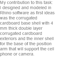 My contribution to this task: I designed and modeled in Rhino software as first ideas was the corrugated cardboard base shell with 4 mm thick double layer corrugated cardboard exteriors and the inner shell for the base of the position arm that will support the cell phone or camera. 